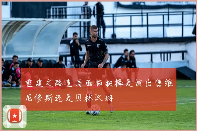 重建之路皇马面临抉择是该出售维尼修斯还是贝林汉姆