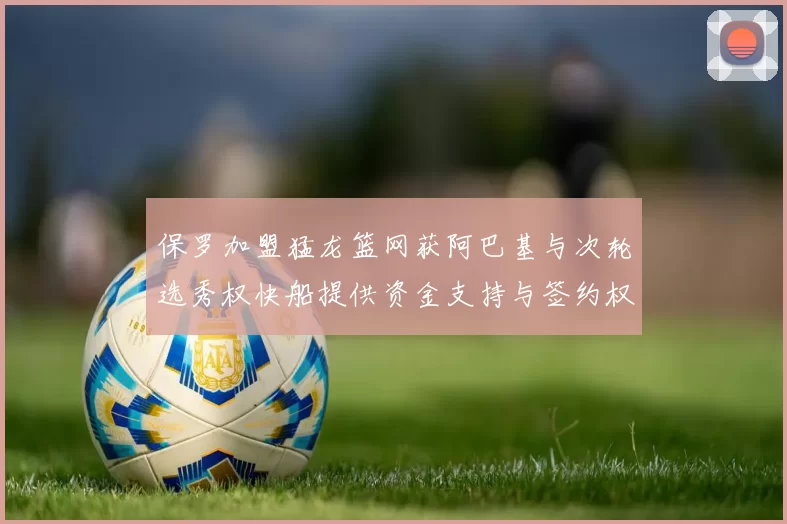 保罗加盟猛龙篮网获阿巴基与次轮选秀权快船提供资金支持与签约权