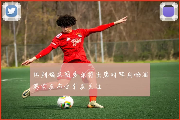 热刺确认图多尔将出席对阵利物浦赛前发布会引发关注