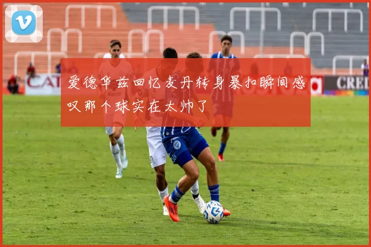 爱德华兹回忆麦丹转身暴扣瞬间感叹那个球实在太帅了