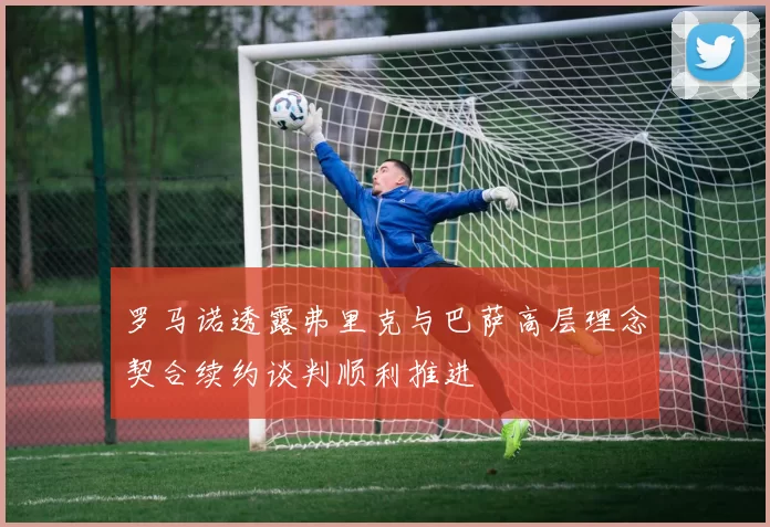 罗马诺透露弗里克与巴萨高层理念契合续约谈判顺利推进