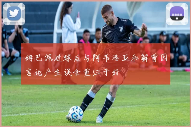 姆巴佩进球后与阿韦洛亚和解曾因言论产生误会重归于好