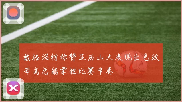 戴格诺特称赞亚历山大表现出色效率高总能掌控比赛节奏