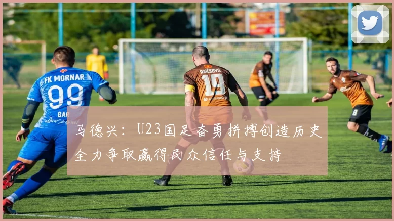 马德兴：U23国足奋勇拼搏创造历史全力争取赢得民众信任与支持