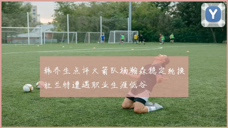 韩乔生点评火箭队杨瀚森稳定轮换杜兰特遭遇职业生涯低谷