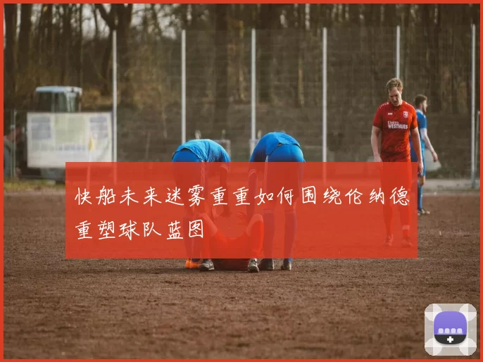 快船未来迷雾重重如何围绕伦纳德重塑球队蓝图