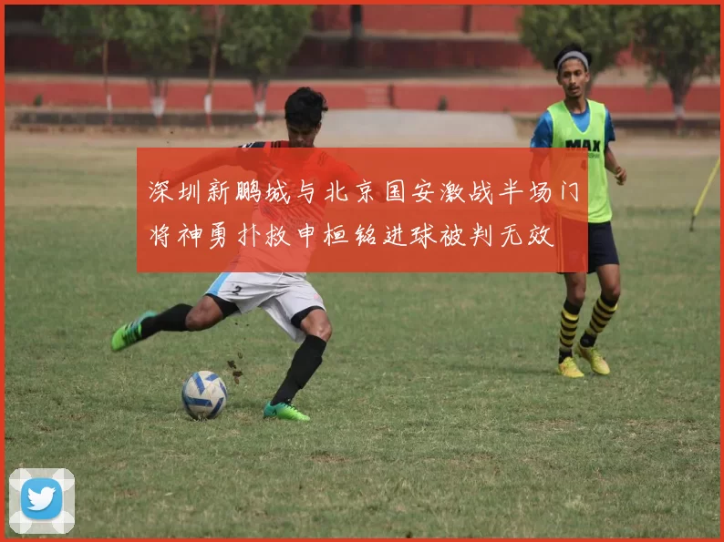 深圳新鹏城与北京国安激战半场门将神勇扑救申桓铭进球被判无效