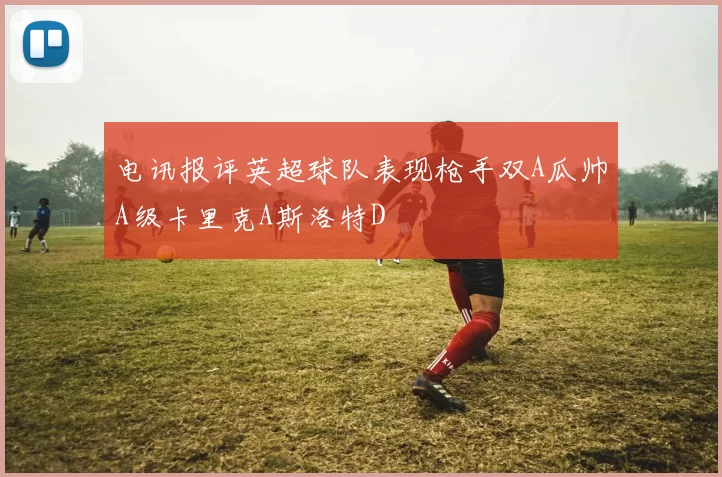电讯报评英超球队表现枪手双A瓜帅A级卡里克A斯洛特D