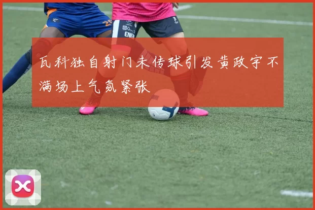 瓦科独自射门未传球引发黄政宇不满场上气氛紧张