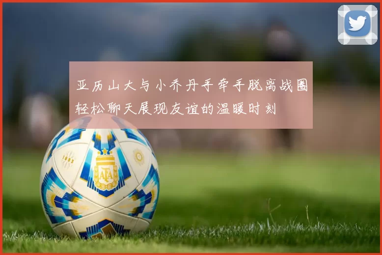 亚历山大与小乔丹手牵手脱离战圈轻松聊天展现友谊的温暖时刻