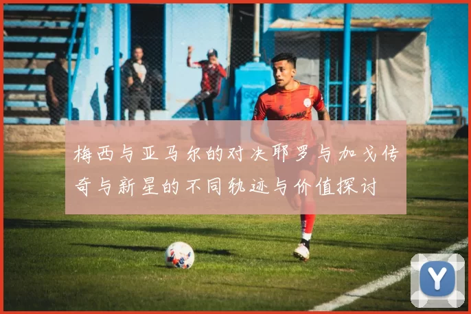 梅西与亚马尔的对决耶罗与加戈传奇与新星的不同轨迹与价值探讨