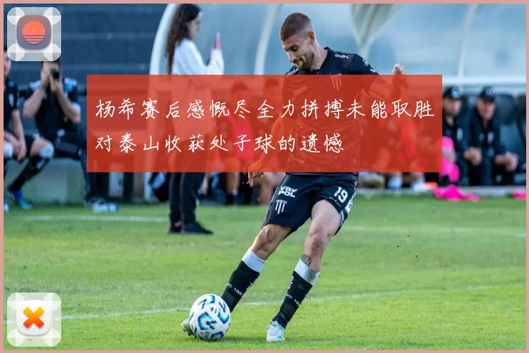 杨希赛后感慨尽全力拼搏未能取胜对泰山收获处子球的遗憾