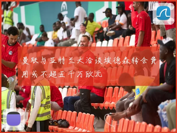 曼联与亚特兰大洽谈埃德森转会费用或不超五千万欧元