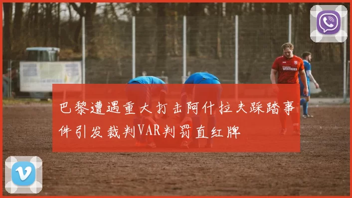巴黎遭遇重大打击阿什拉夫踩踏事件引发裁判VAR判罚直红牌