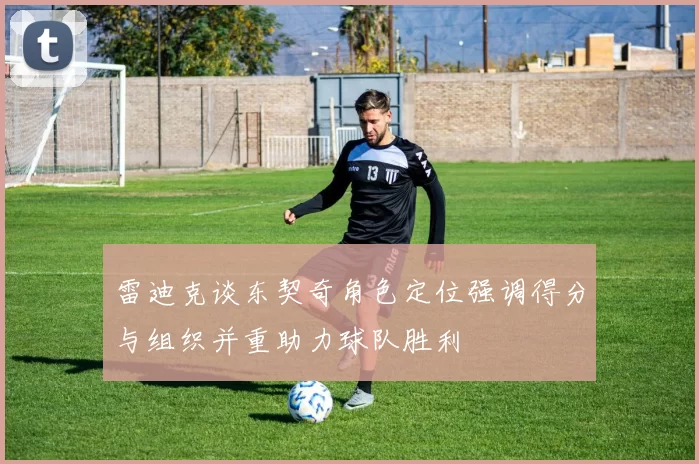 雷迪克谈东契奇角色定位强调得分与组织并重助力球队胜利