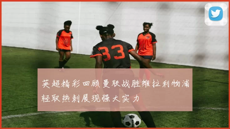 英超精彩回顾曼联战胜维拉利物浦轻取热刺展现强大实力