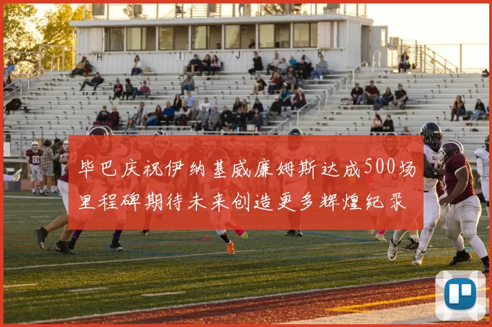 毕巴庆祝伊纳基威廉姆斯达成500场里程碑期待未来创造更多辉煌纪录