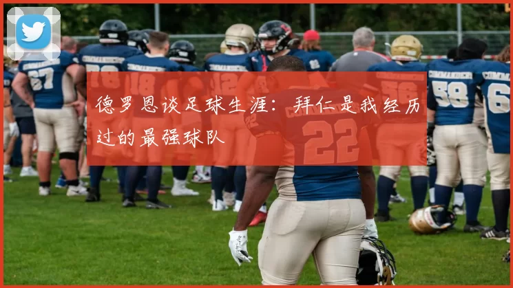 德罗恩谈足球生涯：拜仁是我经历过的最强球队