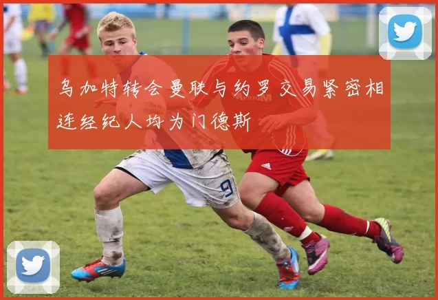乌加特转会曼联与约罗交易紧密相连经纪人均为门德斯