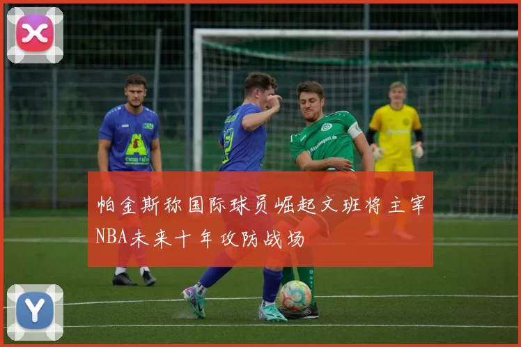 帕金斯称国际球员崛起文班将主宰NBA未来十年攻防战场