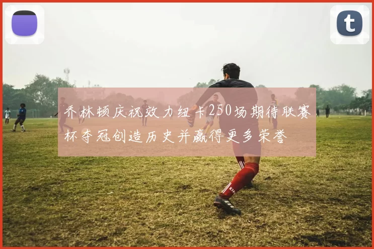 乔林顿庆祝效力纽卡250场期待联赛杯夺冠创造历史并赢得更多荣誉