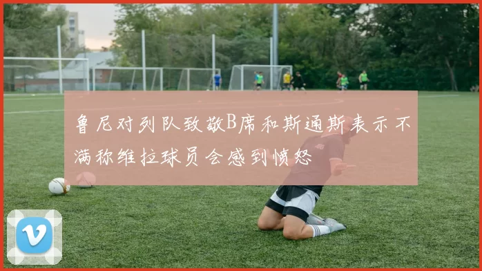 鲁尼对列队致敬B席和斯通斯表示不满称维拉球员会感到愤怒