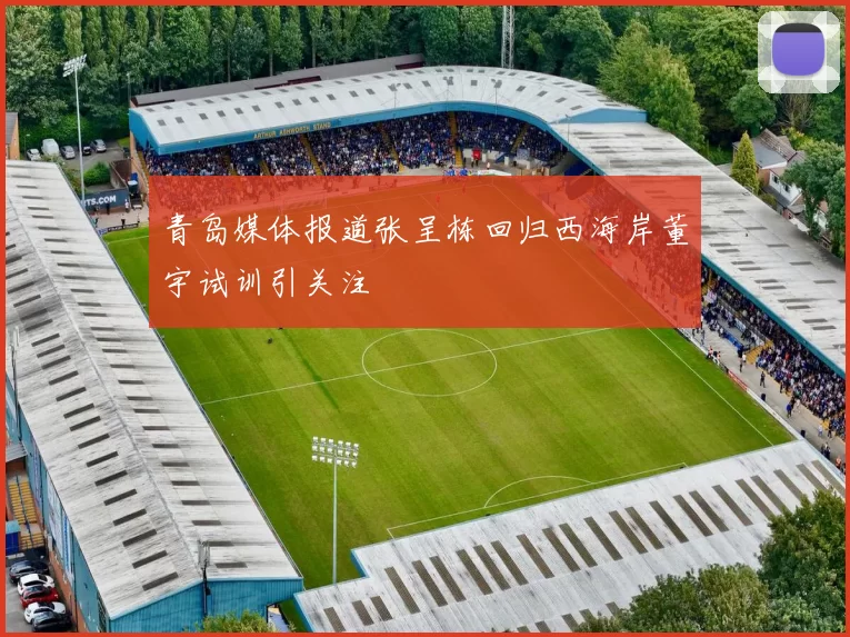 青岛媒体报道张呈栋回归西海岸董宇试训引关注
