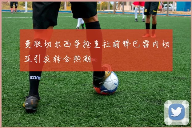 曼联切尔西争抢皇社前锋巴雷内切亚引发转会热潮
