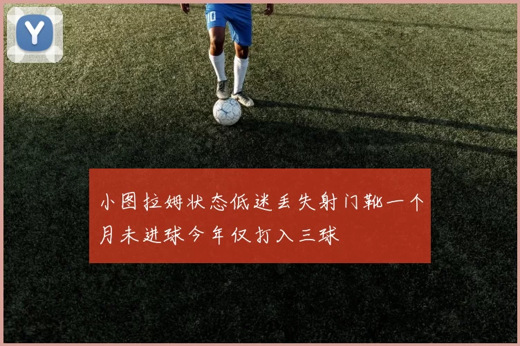 小图拉姆状态低迷丢失射门靴一个月未进球今年仅打入三球